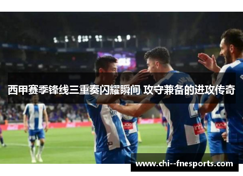 西甲赛季锋线三重奏闪耀瞬间 攻守兼备的进攻传奇