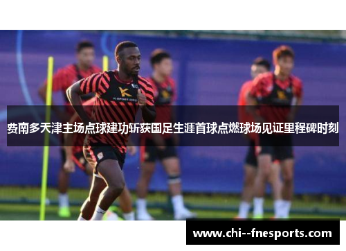 费南多天津主场点球建功斩获国足生涯首球点燃球场见证里程碑时刻